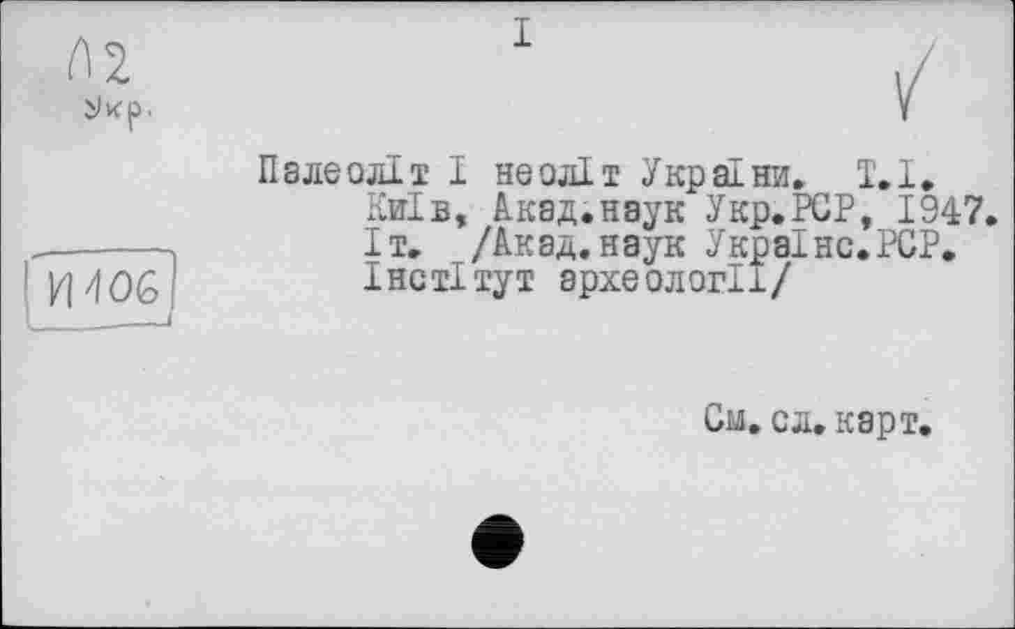 ﻿№
I
________________________I
Палеоліт І неоліт України, 1.1.
Київ, Акад.наук Укр.РСР, 1947.
Іт. /Акад, наук Україно.PCP.
Інеті тут археології/
См. сл. карт,